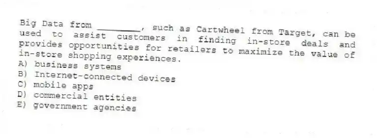 Big Data from ________, such as Cartwheel from Target, can be used to assist customers in finding in-store deals and provides opportunities for retailers to maximize the value of in-store shopping experiences.
A) business systems
B) Internet-connected devices
C) mobile apps
D) commercial entities
E) government agencies