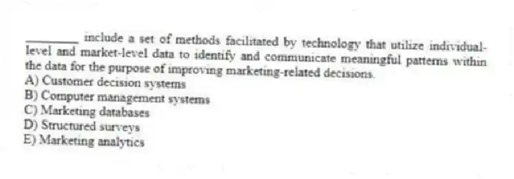 ________ include a set of methods facilitated by technology that utilize individual-level and market-level data to identify and communicate meaningful patterns within the data for the purpose of improving marketing-related decisions.
A) Customer decision systems
B) Computer management systems
C) Marketing databases
D) Structured surveys
E) Marketing analytics