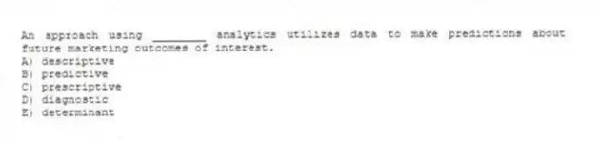 An approach using ________ analytics utilizes data to make predictions about future marketing outcomes of interest.
A) descriptive
B) predictive
C) prescriptive
D) diagnostic
E) determinant