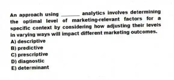 An approach using ________ analytics involves determining the optimal level of marketing-relevant factors for a specific context by considering how adjusting their levels in varying ways will impact different marketing outcomes.
A) descriptive
B) predictive
C) prescriptive
D) diagnostic
E) determinant