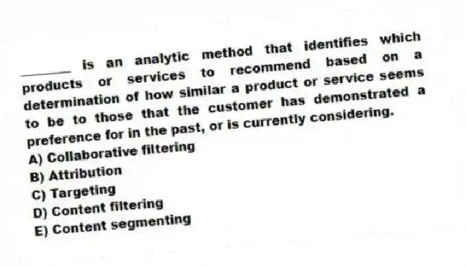 ________ is an analytic method that identifies which products or services to recommend based on a determination of how similar a product or service seems to be to those that the customer has demonstrated a preference for in the past, or is currently considering.
A) Collaborative filtering
B) Attribution
C) Targeting
D) Content filtering
E) Content segmenting