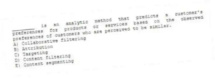 ________ is an analytic method that predicts a customer's preferences for products or services based on the observed preferences of customers who are perceived to be similar.
A) Collaborative filtering
B) Attribution
C) Targeting
D) Content filtering
E) Content segmenting