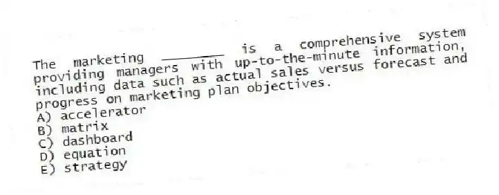 The marketing ________ is a comprehensive system providing managers with up-to-the-minute information, including data such as actual sales versus forecast and progress on marketing plan objectives.
A) accelerator
B) matrix
C) dashboard
D) equation
E) strategy