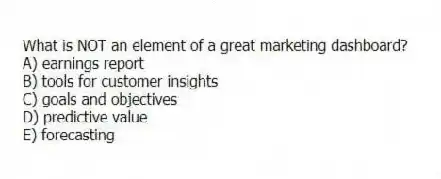 What is NOT an element of a great marketing dashboard?
A) earnings report
B) tools for customer insights
C) goals and objectives
D) predictive value
E) forecasting