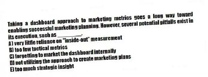 Taking a dashboard approach to marketing metrics goes a long way toward enabling successful marketing planning. However, several potential pitfalls exist in its execution, such as ________.
A) very little reliance on "inside-out" measurement
B) too few tactical metrics
C) forgetting to market the dashboard internally
D) not utilizing the approach to create marketing plans
E) too much strategic insight