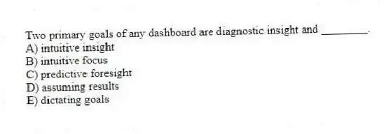 Two primary goals of any dashboard are diagnostic insight and ________.
A) intuitive insight
B) intuitive focus
C) predictive foresight
D) assuming results
E) dictating goals