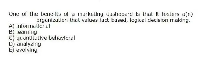 One of the benefits of a marketing dashboard is that it fosters a(n) ________ organization that values fact-based, logical decision making.
A) informational
B) learning
C) quantitative behavioral
D) analyzing
E) evolving