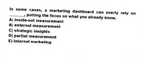 In some cases, a marketing dashboard can overly rely on ________, putting the focus on what you already know.
A) inside-out measurement
B) external measurement
C) strategic insights
D) partial measurement
E) internal marketing