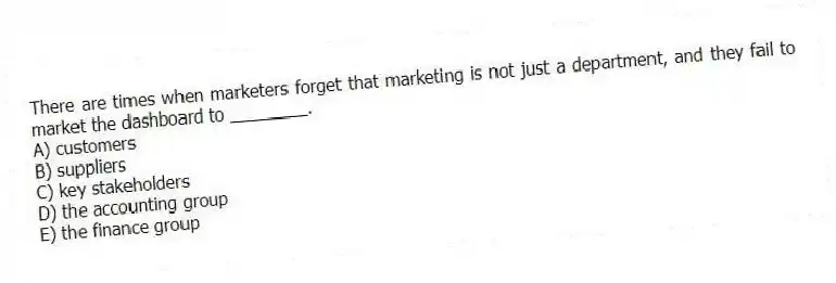 There are times when marketers forget that marketing is not just a department, and they fail to market the dashboard to ________.
A) customers
B) suppliers
C) key stakeholders
D) the accounting group
E) the finance group