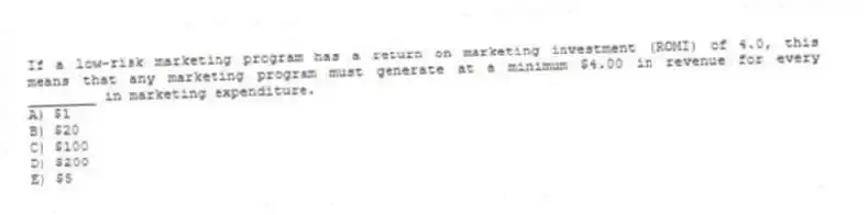 If a low-risk marketing program has a return on marketing investment (ROMI) of 4.0, this means that any marketing program must generate at a minimum $4.00 in revenue for every ________ in marketing expenditure.
A) $1
B) $20
C) $100
D) $200
E) $5