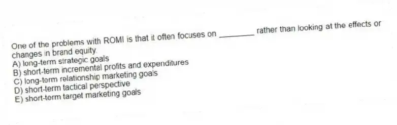 One of the problems with ROMI is that it often focuses on ________ rather than looking at the effects or changes in brand equity.
A) long-term strategic goals
B) short-term incremental profits and expenditures
C) long-term relationship marketing goals
D) short-term tactical perspective
E) short-term target marketing goals