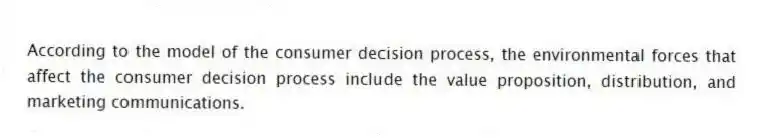 According to the model of the consumer decision process, the environmental forces that affect the consumer decision process include the value proposition, distribution, and marketing communications.