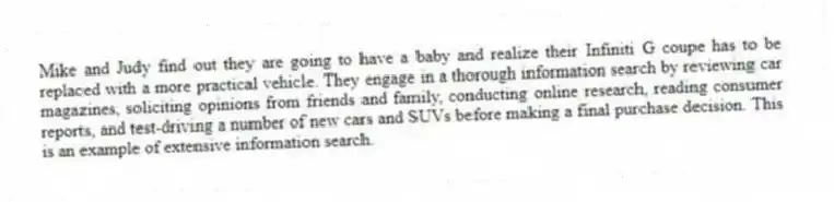 Mike and Judy find out they are going to have a baby and realize their Infiniti G coupe has to be replaced with a more practical vehicle. They engage in a thorough information search by reviewing car magazines, soliciting opinions from friends and family, conducting online research, reading consumer reports, and test-driving a number of new cars and SUVs before making a final purchase decision. This is an example of extensive information search.