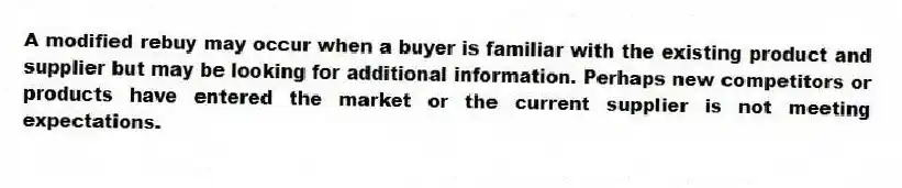 A modified rebuy may occur when a buyer is familiar with the existing product and supplier but may be looking for additional information. Perhaps new competitors or products have entered the market or the current supplier is not meeting expectations.