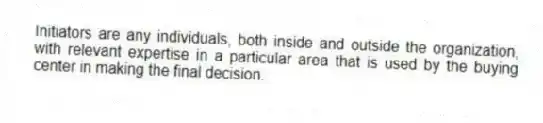Initiators are any individuals, both inside and outside the organization, with relevant expertise in a particular area that is used by the buying center in making the final decision.