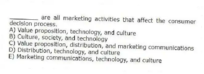 ________ are all marketing activities that affect the consumer decision process.
A) Value proposition, technology, and culture
B) Culture, society, and technology
C) Value proposition, distribution, and marketing communications
D) Distribution, technology, and culture
E) Marketing communications, technology, and culture