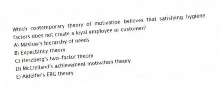 Which contemporary theory of motivation believes that satisfying hygiene factors does not create a loyal employee or customer?
A) Maslow's hierarchy of needs
B) Expectancy theory
C) Herzberg's two-factor theory
D) McClelland's achievement motivation theory
E) Aldelfer's ERG theory