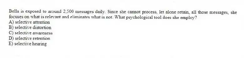 Bella is exposed to around 2,500 messages daily. Since she cannot process, let alone retain, all those messages, she focuses on what is relevant and eliminates what is not. What psychological tool does she employ?
A) selective attention
B) selective distortion
C) selective awareness
D) selective retention
E) selective hearing