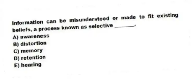 Information can be misunderstood or made to fit existing beliefs, a process known as selective ________.
A) awareness
B) distortion
C) memory
D) retention
E) hearing