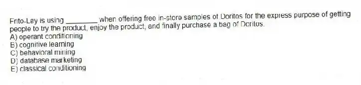 Frito-Lay is using ________ when offering free in-store samples of Doritos for the express purpose of getting people to try the product, enjoy the product, and finally purchase a bag of Doritos.
A) operant conditioning
B) cognitive learning
C) behavioral mining
D) database marketing
E) classical conditioning