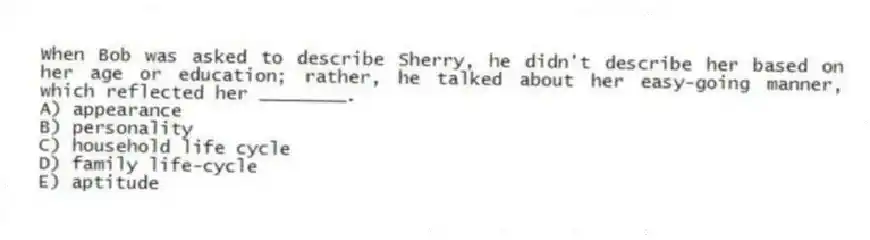 When Bob was asked to describe Sherry, he didn't describe her based on her age or education; rather, he talked about her easy-going manner, which reflected her ________.
A) appearance
B) personality
C) household life cycle
D) family life-cycle
E) aptitude