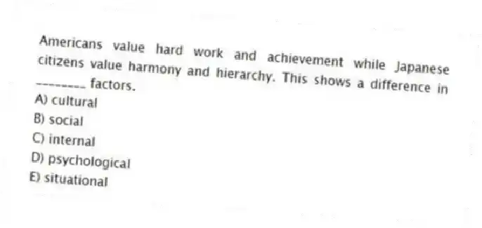 Americans value hard work and achievement while Japanese citizens value harmony and hierarchy. This shows a difference in ________ factors.
A) cultural
B) social
C) internal
D) psychological
E) situational