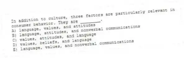 In addition to culture, three factors are particularly relevant in consumer behavior. They are ________.
A) language, values, and attitudes
B) language, attitudes, and nonverbal communications
C) values, attitudes, and language
D) values, beliefs, and language
E) language, values, and nonverbal communications