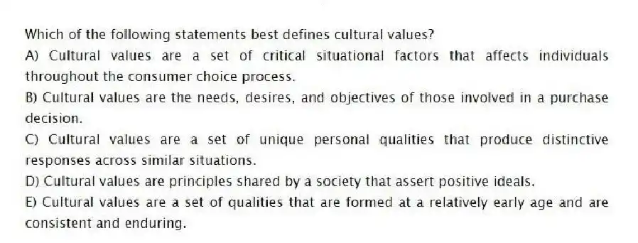 Which of the following statements best defines cultural values?
A) Cultural values are a set of critical situational factors that affects individuals throughout the consumer choice process.
B) Cultural values are the needs, desires, and objectives of those involved in a purchase decision.
C) Cultural values are a set of unique personal qualities that produce distinctive responses across similar situations.
D) Cultural values are principles shared by a society that assert positive ideals.
E) Cultural values are a set of qualities that are formed at a relatively early age and are consistent and enduring.