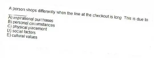 A person shops differently when the line at the checkout is long. This is due to ________.
A) aspirational purchases
B) personal circumstances
C) physical placement
D) social factors
E) cultural values