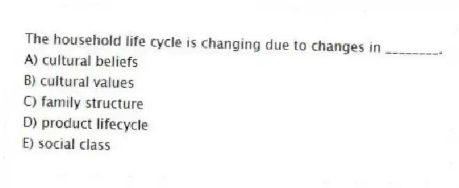 The household life cycle is changing due to changes in ________.
A) cultural beliefs
B) cultural values
C) family structure
D) product lifecycle
E) social class