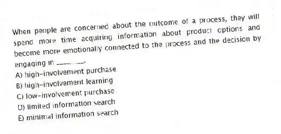 When people are concerned about the outcome of a process, they will spend more time acquiring information about product options and become more emotionally connected to the process and the decision by engaging in ________.
A) high-involvement purchase
B) high-involvement learning
C) low-involvement purchase
D) limited information search
E) minimal information search