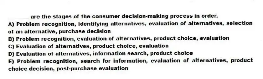 ________ are the stages of the consumer decision-making process in order.
A) Problem recognition, identifying alternatives, evaluation of alternatives, selection of an alternative, purchase decision
B) Problem recognition, evaluation of alternatives, product choice, evaluation
C) Evaluation of alternatives, product choice, evaluation
D) Evaluation of alternatives, information search, product choice
E) Problem recognition, search for information, evaluation of alternatives, product choice decision, post-purchase evaluation