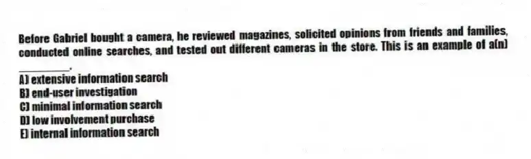 Before Gabriel bought a camera, he reviewed magazines, solicited opinions from friends and families, conducted online searches, and tested out different cameras in the store. This is an example of a(n) ________.
A) extensive information search
B) end-user investigation
C) minimal information search
D) low involvement purchase
E) internal information search
