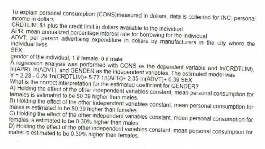 To explain personal consumption (CONS)measured in dollars, data is collected for INC: personal income in dollars
CRDTLIM: $1 plus the credit limit in dollars available to the individual
APR: mean annualized percentage interest rate for borrowing for the individual
ADVT: per person advertising expenditure in dollars by manufacturers in the city where the individual lives
SEX:
gender of the individual; 1 if female, 0 if male
A regression analysis was performed with CONS as the dependent variable and ln(CRDTLIM), ln(APR), ln(ADVT), and GENDER as the independent variables. The estimated model was
Y = 2.28 - 0.29 1n(CRDTLIM)+ 5.77 1n(APR)+ 2.35 In(ADVT)+ 0.39 SEX
What is the correct interpretation for the estimated coefficient for GENDER?
A) Holding the effect of the other independent variables constant, mean personal consumption for females is estimated to be $0.39 higher than males.
B) Holding the effect of the other independent variables constant, mean personal consumption for males is estimated to be $0.39 higher than females.
C) Holding the effect of the other independent variables constant, mean personal consumption for females is estimated to be 0.39% higher than males.
D) Holding the effect of the other independent variables constant, mean personal consumption for males is estimated to be 0.39% higher than females.