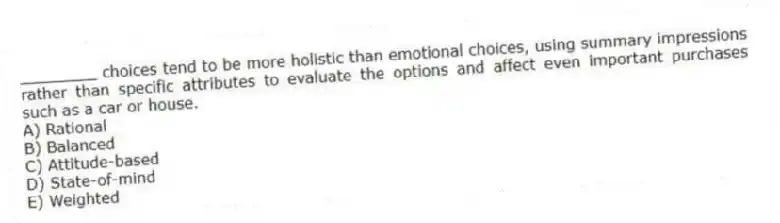 ________ choices tend to be more holistic than emotional choices, using summary impressions rather than specific attributes to evaluate the options and affect even important purchases such as a car or house.
A) Rational
B) Balanced
C) Attitude-based
D) State-of-mind
E) Weighted