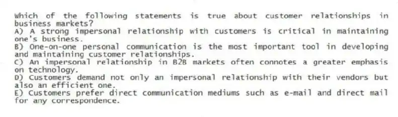 Which of the following statements is true about customer relationships in business markets?
A) A strong impersonal relationship with customers is critical in maintaining one's business.
B) One-on-one personal communication is the most important tool in developing and maintaining customer relationships.
C) An impersonal relationship in B2B markets often connotes a greater emphasis on technology.
D) Customers demand not only an impersonal relationship with their vendors but also an efficient one.
E) Customers prefer direct communication mediums such as e-mail and direct mail for any correspondence.