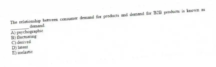 The relationship between consumer demand for products and demand for B2B products is known as ________ demand.
A) psychographic
B) fluctuating
C) derived
D) latent
E) inelastic