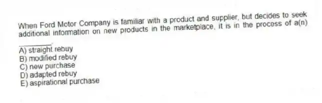 When Ford Motor Company is familiar with a product and supplier, but decides to seek additional information on new products in the marketplace, it is in the process of a(n) ________.
A) straight rebuy
B) modified rebuy
C) new purchase
D) adapted rebuy
E) aspirational purchase