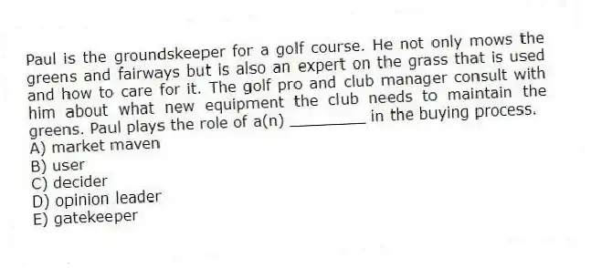 Paul is the groundskeeper for a golf course. He not only mows the greens and fairways but is also an expert on the grass that is used and how to care for it. The golf pro and club manager consult with him about what new equipment the club needs to maintain the greens. Paul plays the role of a(n) ________ in the buying process.
A) market maven
B) user
C) decider
D) opinion leader
E) gatekeeper