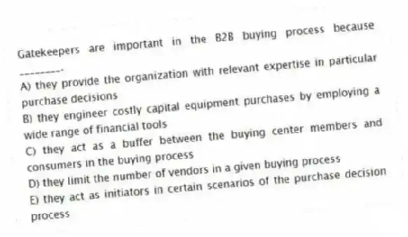 Gatekeepers are important in the B2B buying process because ________.
A) they provide the organization with relevant expertise in particular purchase decisions
B) they engineer costly capital equipment purchases by employing a wide range of financial tools
C) they act as a buffer between the buying center members and consumers in the buying process
D) they limit the number of vendors in a given buying process
E) they act as initiators in certain scenarios of the purchase decision process