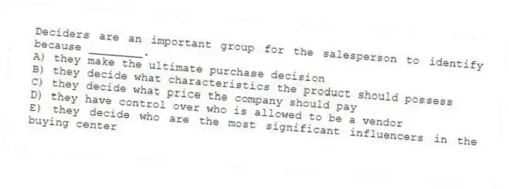 Deciders are an important group for the salesperson to identify because ________.
A) they make the ultimate purchase decision
B) they decide what characteristics the product should possess
C) they decide what price the company should pay
D) they have control over who is allowed to be a vendor
E) they decide who are the most significant influencers in the buying center