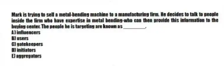 Mark is trying to sell a metal-bending machine to a manufacturing firm. He decides to talk to people inside the firm who have expertise in metal bending-who can then provide this information to the buying center. The people he is targeting are known as ________.
A) influencers
B) users
C) gatekeepers
D) initiators
E) aggregators
