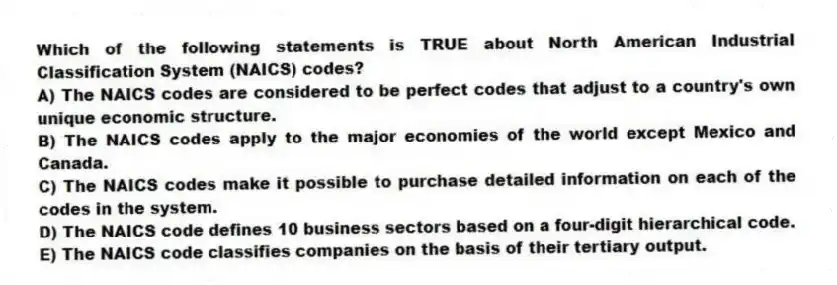 Which of the following statements is TRUE about North American Industrial Classification System (NAICS) codes?
A) The NAICS codes are considered to be perfect codes that adjust to a country's own unique economic structure.
B) The NAICS codes apply to the major economies of the world except Mexico and Canada.
C) The NAICS codes make it possible to purchase detailed information on each of the codes in the system.
D) The NAICS code defines 10 business sectors based on a four-digit hierarchical code.
E) The NAICS code classifies companies on the basis of their tertiary output.