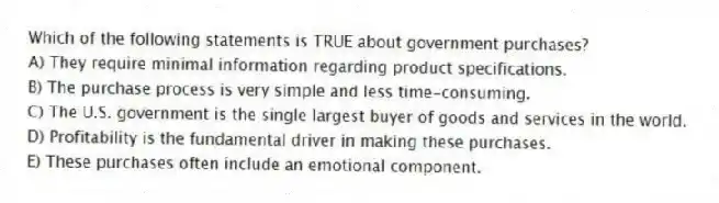 Which of the following statements is TRUE about government purchases?
A) They require minimal information regarding product specifications.
B) The purchase process is very simple and less time-consuming.
C) The U.S. government is the single largest buyer of goods and services in the world.
D) Profitability is the fundamental driver in making these purchases.
E) These purchases often include an emotional component.