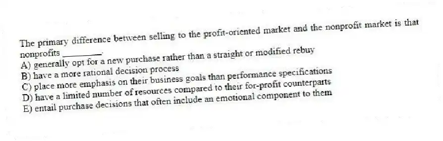 The primary difference between selling to the profit-oriented market and the nonprofit market is that nonprofits ________.
A) generally opt for a new purchase rather than a straight or modified rebuy
B) have a more rational decision process
C) place more emphasis on their business goals than performance specifications
D) have a limited number of resources compared to their for-profit counterparts
E) entail purchase decisions that often include an emotional component to them