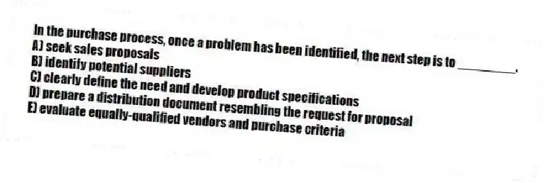 In the purchase process, once a problem has been identified, the next step is to ________.
A) seek sales proposals
B) identify potential suppliers
C) clearly define the need and develop product specifications
D) prepare a distribution document resembling the request for proposal
E) evaluate equally-qualified vendors and purchase criteria
