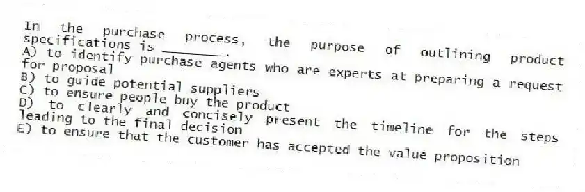 In the purchase process, the purpose of outlining product specifications is ________.
A) to identify purchase agents who are experts at preparing a request for proposal
B) to guide potential suppliers
C) to ensure people buy the product
D) to clearly and concisely present the timeline for the steps leading to the final decision
E) to ensure that the customer has accepted the value proposition