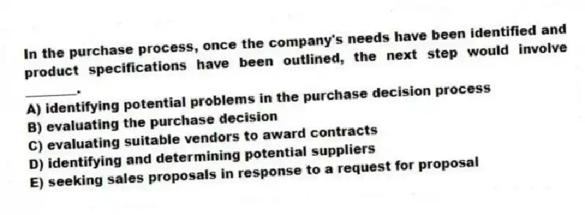 In the purchase process, once the company's needs have been identified and product specifications have been outlined, the next step would involve ________.
A) identifying potential problems in the purchase decision process
B) evaluating the purchase decision
C) evaluating suitable vendors to award contracts
D) identifying and determining potential suppliers
E) seeking sales proposals in response to a request for proposal