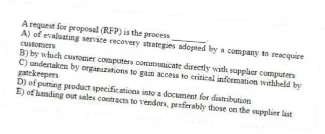 A request for proposal (RFP) is the process ________.
A) of evaluating service recovery strategies adopted by a company to reacquire customers
B) by which customer computers communicate directly with supplier computers
C) undertaken by organizations to gain access to critical information withheld by gatekeepers
D) of putting product specifications into a document for distribution
E) of handing out sales contracts to vendors, preferably those on the supplier list