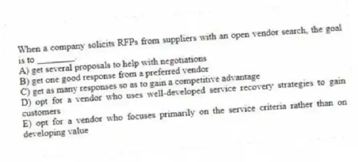 When a company solicits RFPs from suppliers with an open vendor search, the goal is to ________.
A) get several proposals to help with negotiations
B) get one good response from a preferred vendor
C) get as many responses so as to gain a competitive advantage
D) opt for a vendor who uses well-developed service recovery strategies to gain customers
E) opt for a vendor who focuses primarily on the service criteria rather than on developing value